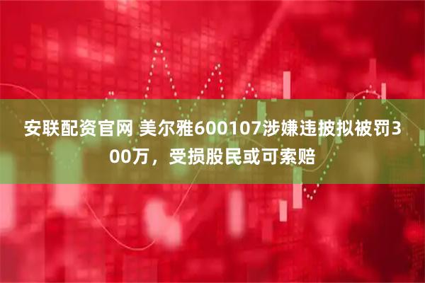 安联配资官网 美尔雅600107涉嫌违披拟被罚300万，受损股民或可索赔