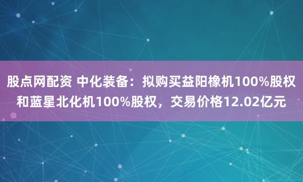 股点网配资 中化装备：拟购买益阳橡机100%股权和蓝星北化机100%股权，交易价格12.02亿元