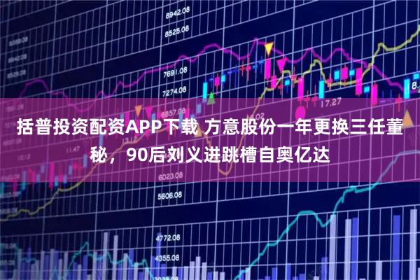 括普投资配资APP下载 方意股份一年更换三任董秘，90后刘义进跳槽自奥亿达