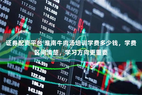 证券配资平台 淮南牛肉汤培训学费多少钱，学费区间清楚，学习方向更重要