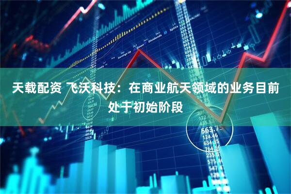 天载配资 飞沃科技：在商业航天领域的业务目前处于初始阶段