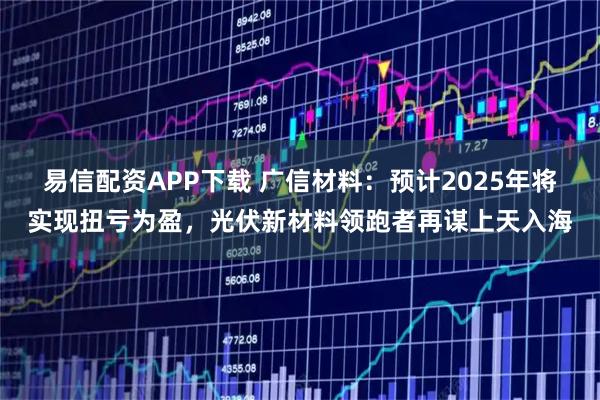 易信配资APP下载 广信材料：预计2025年将实现扭亏为盈，光伏新材料领跑者再谋上天入海