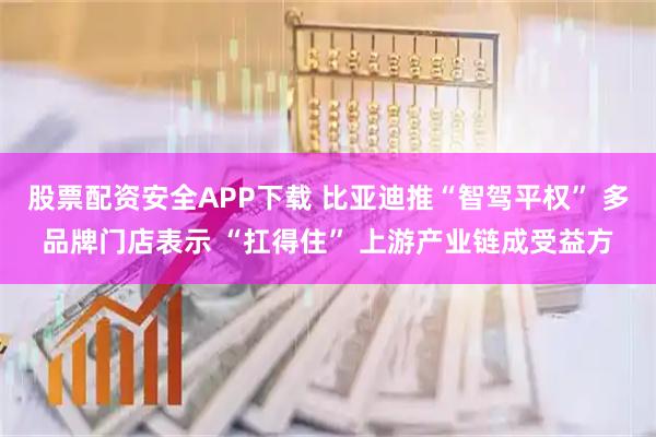 股票配资安全APP下载 比亚迪推“智驾平权” 多品牌门店表示 “扛得住” 上游产业链成受益方