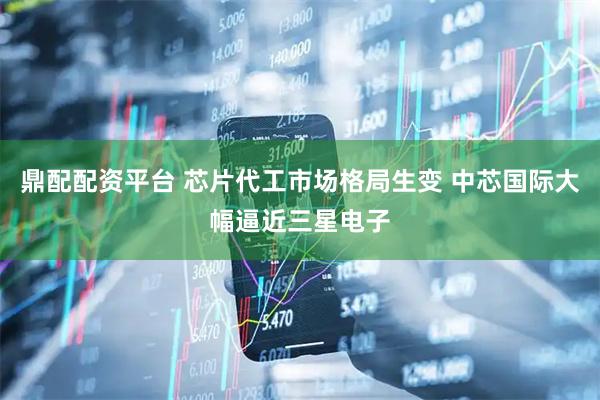 鼎配配资平台 芯片代工市场格局生变 中芯国际大幅逼近三星电子