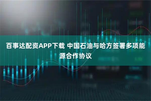 百事达配资APP下载 中国石油与哈方签署多项能源合作协议