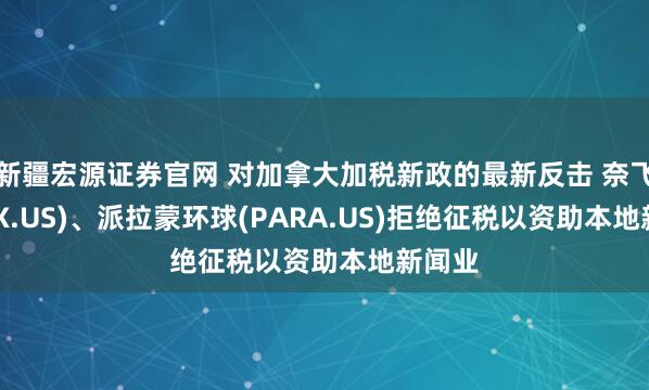 新疆宏源证券官网 对加拿大加税新政的最新反击 奈飞(NFLX.US)、派拉蒙环球(PARA.US)拒绝征税以资助本地新闻业