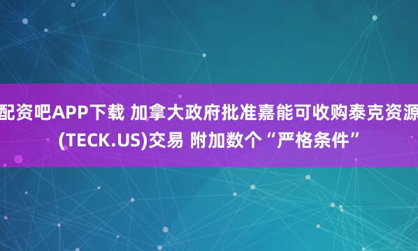 配资吧APP下载 加拿大政府批准嘉能可收购泰克资源(TECK.US)交易 附加数个“严格条件”