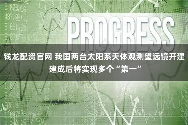 钱龙配资官网 我国两台太阳系天体观测望远镜开建 建成后将实现多个“第一”