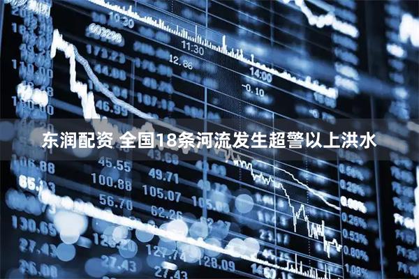 东润配资 全国18条河流发生超警以上洪水
