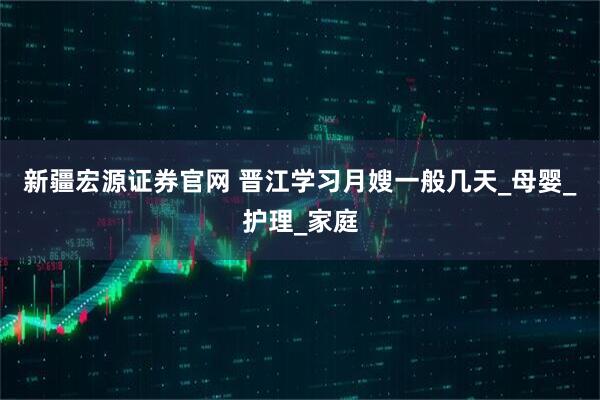 新疆宏源证券官网 晋江学习月嫂一般几天_母婴_护理_家庭