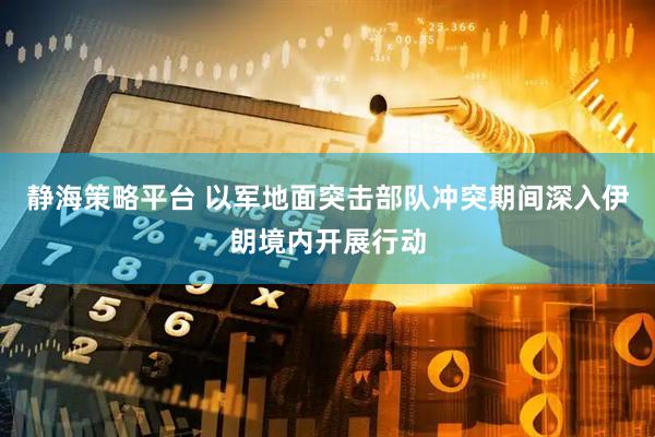 静海策略平台 以军地面突击部队冲突期间深入伊朗境内开展行动