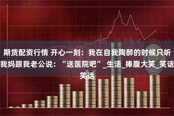 期货配资行情 开心一刻：我在自我陶醉的时候只听我妈跟我老公说：“送医院吧”_生活_捧腹大笑_笑话