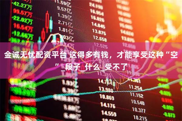 金诚无忧配资平台 这得多有钱，才能享受这种“空”_段子_什么_受不了