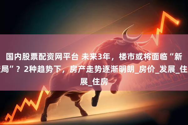 国内股票配资网平台 未来3年,楼市或将面临“新变局”?2种趋势下,房产走势逐渐明朗_房价_发展_住房