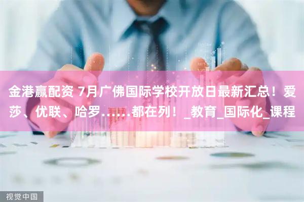 金港赢配资 7月广佛国际学校开放日最新汇总！爱莎、优联、哈罗……都在列！_教育_国际化_课程