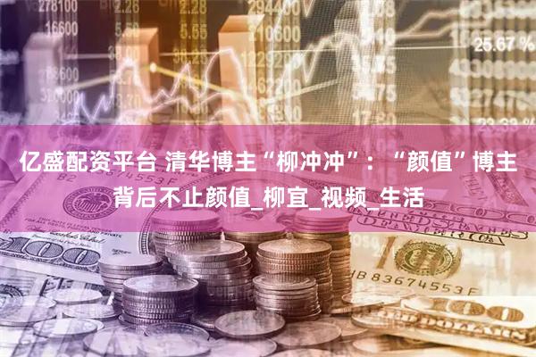 亿盛配资平台 清华博主“柳冲冲”：“颜值”博主背后不止颜值_柳宜_视频_生活