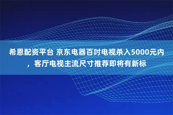 希恩配资平台 京东电器百吋电视杀入5000元内，客厅电视主流尺寸推荐即将有新标