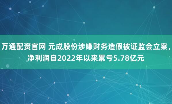 万通配资官网 元成股份涉嫌财务造假被证监会立案，净利润自2022年以来累亏5.78亿元