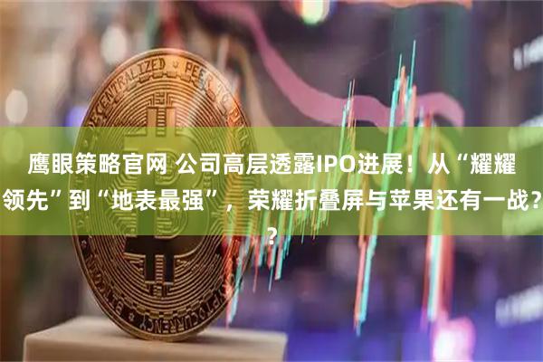 鹰眼策略官网 公司高层透露IPO进展！从“耀耀领先”到“地表最强”，荣耀折叠屏与苹果还有一战？