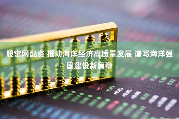 股窜网配资 推动海洋经济高质量发展 谱写海洋强国建设新篇章