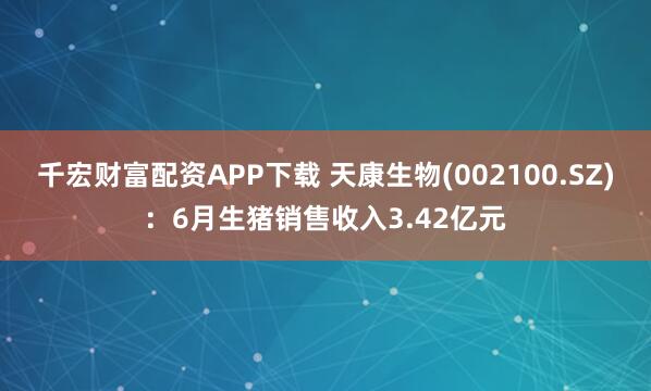 千宏财富配资APP下载 天康生物(002100.SZ)：6月生猪销售收入3.42亿元