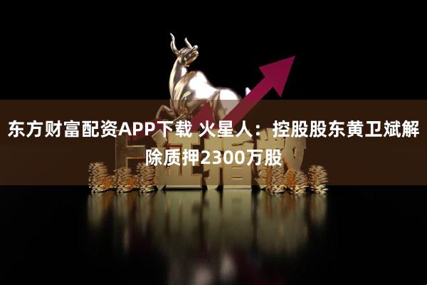 东方财富配资APP下载 火星人：控股股东黄卫斌解除质押2300万股