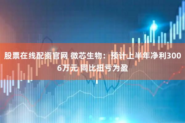 股票在线配资官网 微芯生物：预计上半年净利3006万元 同比扭亏为盈