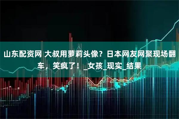山东配资网 大叔用萝莉头像？日本网友网聚现场翻车，笑疯了！_女孩_现实_结果