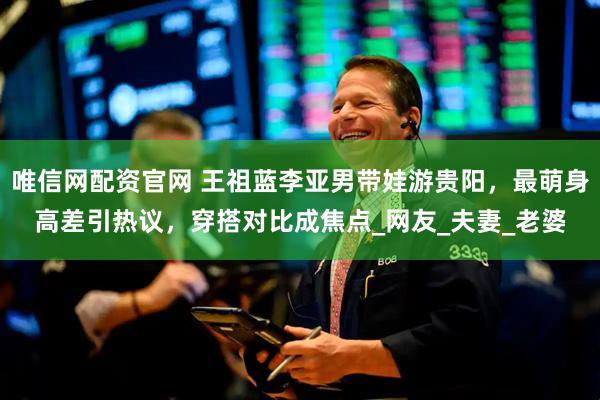 唯信网配资官网 王祖蓝李亚男带娃游贵阳，最萌身高差引热议，穿搭对比成焦点_网友_夫妻_老婆
