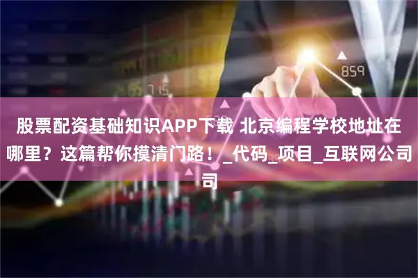股票配资基础知识APP下载 北京编程学校地址在哪里？这篇帮你摸清门路！_代码_项目_互联网公司