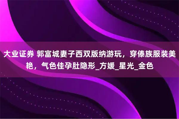 大业证券 郭富城妻子西双版纳游玩，穿傣族服装美艳，气色佳孕肚隐形_方媛_星光_金色