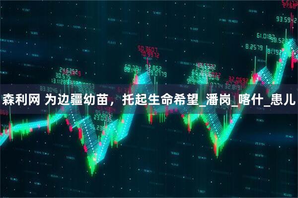 森利网 为边疆幼苗，托起生命希望_潘岗_喀什_患儿