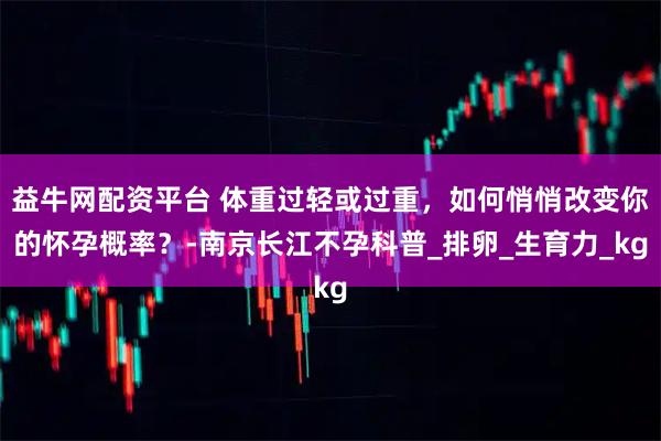 益牛网配资平台 体重过轻或过重，如何悄悄改变你的怀孕概率？-南京长江不孕科普_排卵_生育力_kg