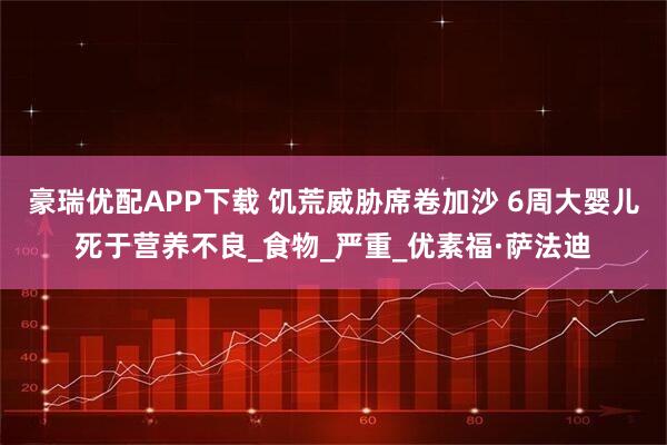 豪瑞优配APP下载 饥荒威胁席卷加沙 6周大婴儿死于营养不良_食物_严重_优素福·萨法迪
