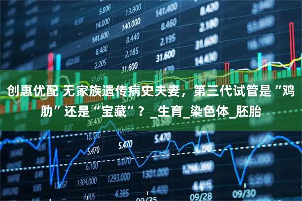 创惠优配 无家族遗传病史夫妻，第三代试管是“鸡肋”还是“宝藏”？_生育_染色体_胚胎