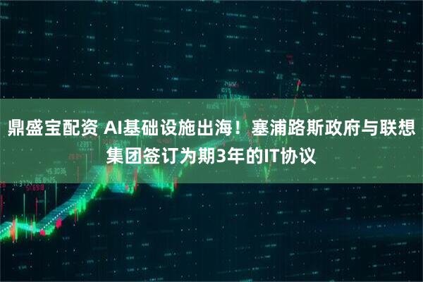 鼎盛宝配资 AI基础设施出海！塞浦路斯政府与联想集团签订为期3年的IT协议