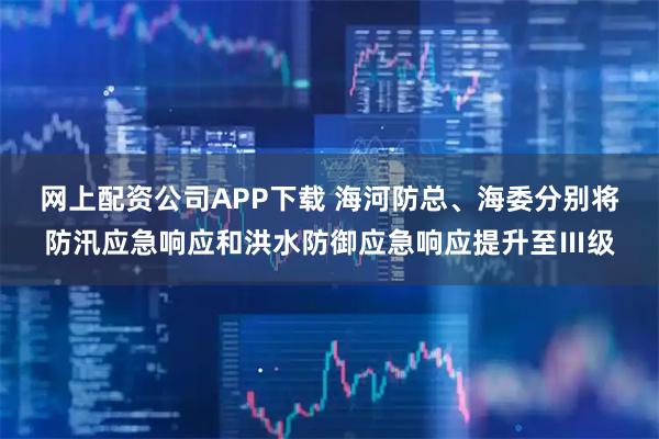网上配资公司APP下载 海河防总、海委分别将防汛应急响应和洪水防御应急响应提升至Ⅲ级