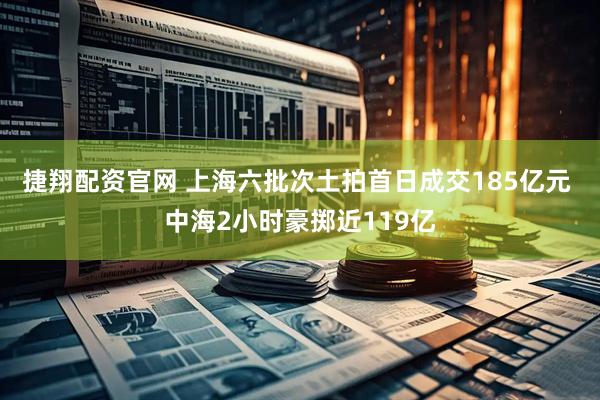 捷翔配资官网 上海六批次土拍首日成交185亿元 中海2小时豪掷近119亿