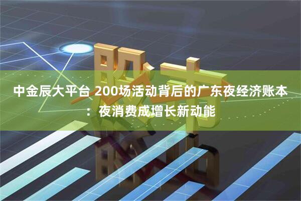 中金辰大平台 200场活动背后的广东夜经济账本：夜消费成增长新动能