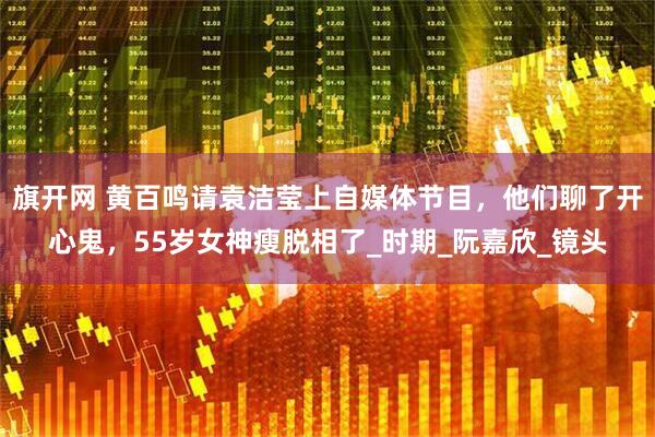 旗开网 黄百鸣请袁洁莹上自媒体节目，他们聊了开心鬼，55岁女神瘦脱相了_时期_阮嘉欣_镜头