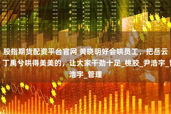 股指期货配资平台官网 黄晓明好会哄员工，把岳云鹏、丁禹兮哄得美美的，让大家干劲十足_桃胶_尹浩宇_管理