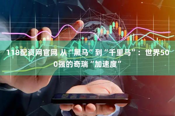 118配资网官网 从“黑马”到“千里马”：世界500强的奇瑞“加速度”