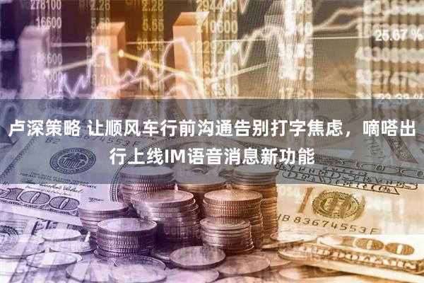 卢深策略 让顺风车行前沟通告别打字焦虑，嘀嗒出行上线IM语音消息新功能