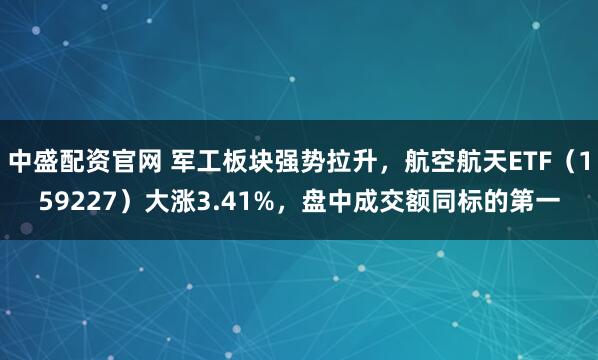 中盛配资官网 军工板块强势拉升，航空航天ETF（159227）大涨3.41%，盘中成交额同标的第一