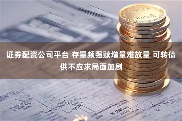 证券配资公司平台 存量频强赎增量难放量 可转债供不应求局面加剧