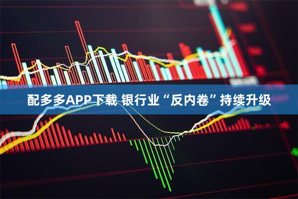 配多多APP下载 银行业“反内卷”持续升级
