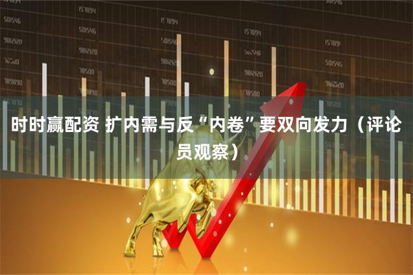 时时赢配资 扩内需与反“内卷”要双向发力（评论员观察）