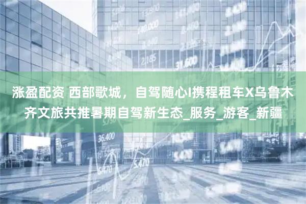 涨盈配资 西部歌城，自驾随心I携程租车X乌鲁木齐文旅共推暑期自驾新生态_服务_游客_新疆