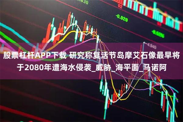 股票杠杆APP下载 研究称复活节岛摩艾石像最早将于2080年遭海水侵袭_威胁_海平面_马诺阿