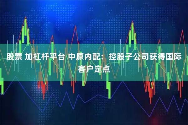 股票 加杠杆平台 中原内配：控股子公司获得国际客户定点